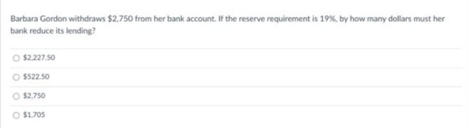 Barbara Gordon withdraws $2,750 from her bank account. If the reserve requirement is 19%, by how many dollars must her
bank reduce its lending?
$2,227.50
$522.50
O 2,750
O $1.705
