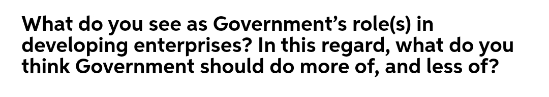 What do you see as Government's role(s) in
developing enterprises? In this regard, what do you
think Government should do more of, and less of?
