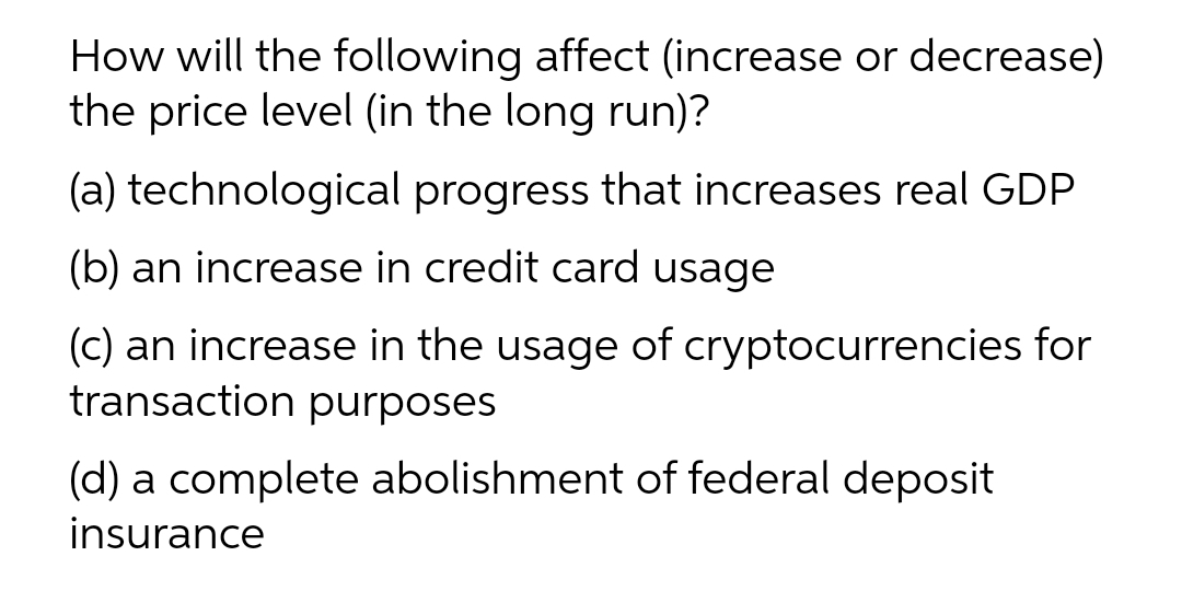 How will the following affect (increase or decrease)
the price level (in the long run)?
(a) technological progress that increases real GDP
(b) an increase in credit card usage
(c) an increase in the usage of cryptocurrencies for
transaction purposes
(d) a complete abolishment of federal deposit
insurance
