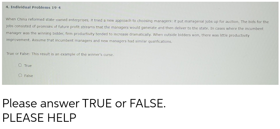 4. Individual Problems 19-4
When China reformed state-owned enterprises, it tried a new approach to choosing managers: it put managerial jobs up for auction. The bids for the
jobs consisted of promises of future profit streams that the managers would generate and then deliver to the state. In cases where the incumbent
manager was the winning bidder, firm productivity tended to increase dramatically. When outside bidders won, there was little productivity
improvement. Assume that incumbent managers and new managers had similar qualifications.
True or False: This result is an example of the winner's curse.
O True
O False
Please answer TRUE or FALSE.
PLEASE HELP
