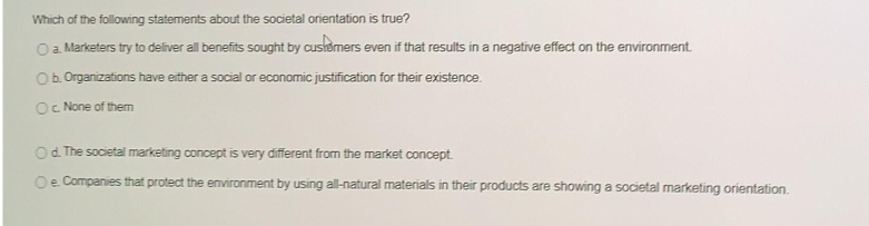 Which of the following statements about the societal orientation is true?
Oa Marketers try to deliver all benefits sought by cusiomers even if that results in a negative effect on the environment.
Ob.Organizations have either a social or economic justification for their existence.
Oc None of them
Od The societal marketing concept is very different from the market concept.
Oe Companies that protect the environment by using all-natural materials in their products are showing a societal marketing orientation.
