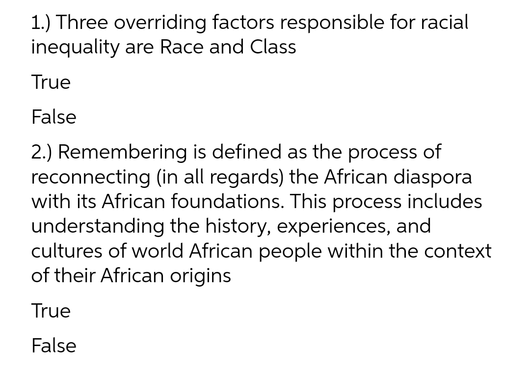 1.) Three overriding factors responsible for racial
inequality are Race and Class
True
False
2.) Remembering is defined as the process of
reconnecting (in all regards) the African diaspora
with its African foundations. This process includes
understanding the history, experiences, and
cultures of world African people within the context
of their African origins
True
False
