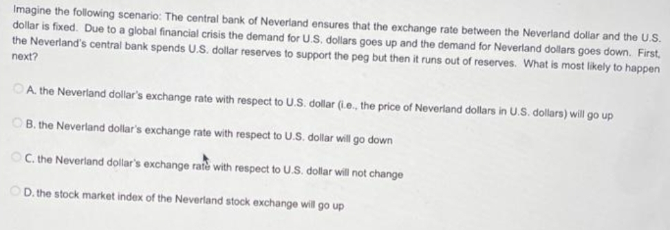 Imagine the following scenario: The central bank of Neverland ensures that the exchange rate between the Neverland dollar and the U.S.
dollar is fixed. Due to a global financial crisis the demand for U.S. dollars goes up and the demand for Neverland dollars goes down. First,
the Neverland's central bank spends U.S. dollar reserves to support the peg but then it runs out of reserves. What is most likely to happen
next?
A. the Neverland dollar's exchange rate with respect to U.S. dollar (i.e., the price of Neverland dollars in U.S. dollars) will go up
B. the Neverland dollar's exchange rate with respect to U.S. dollar will go down
OC. the Neverland dollar's exchange rate with respect to U.S. dollar will not change
OD. the stock market index of the Neverland stock exchange will go up
