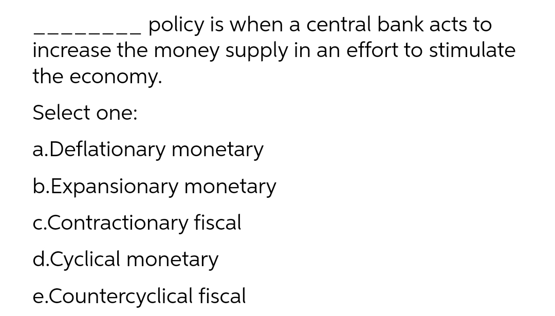 policy is when a central bank acts to
increase the money supply in an effort to stimulate
the economy.
Select one:
a.Deflationary monetary
b.Expansionary monetary
c.Contractionary fiscal
d.Cyclical monetary
e.Countercyclical fiscal
