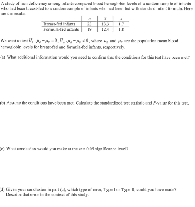 A study of iron deficiency among infants compared blood hemoglobin levels of a random sample of infants
who had been breast-fed to a random sample of infants who had been fed with standard infant formula. Here
are the results.
Breast-fed infants
Formula-fed infants
n| ī | s
23 13.3
19
1.7
12.4
1.8
We want to test H, : 4, -4; = 0,H¸:4,-H, # 0, where H3 and 4p are the population mean blood
hemoglobin levels for breast-fed and formula-fed infants, respectively.
(a) What additional information would you need to confirm that the conditions for this test have been met?
(b) Assume the conditions have been met. Calculate the standardized test statistic and P-value for this test.
(c) What conclusion would you make at the a= 0.05 significance level?
(d) Given your conclusion in part (c), which type of error, Type I or Type II, could you have made?
Describe that error in the context of this study.
