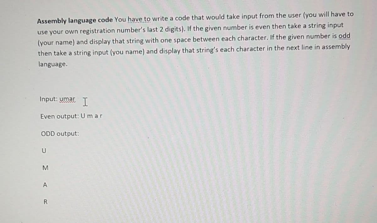 Assembly language code You have to write a code that would take input from the user (you will have to
use your own registration number's last 2 digits). If the given number is even then take a string input
(your name) and display that string with one space between each character. If the given number is odd
then take a string input (you name) and display that string's each character in the next line in assembly
language.
Input: umar
I
Even output: Umar
ODD output:
A
