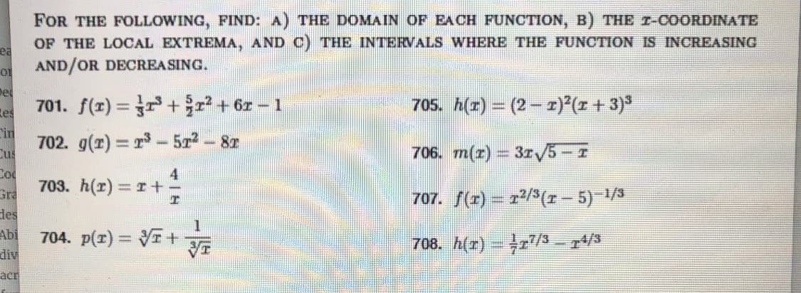 FOR THE FOLLOWING, FIND: A) THE DOMAIN OF EACH FUNCTION, B) THE r-COORDINATE
OF THE LOCAL EXTREMA, AND C) THE INTERVALS WHERE THE FUNCTION IS INCREASING
ea
AND/OR DECREASING.
De
701. f(z) = ++ or - 1
705. h(r) = (2 - 1) (z + 3)*
Res
in
702. g(r) = r- 5z
Cus
-82
706. m(r) = 31V5-I
Cod
4
703. h(r) r+
Gra
707. f(r) – r/3(r- 5) 1/3
des
Abi
704. p(r) = I+
708. h(r) - r/S – 74/3
div
acr
