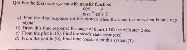 Q4: For the first order system with transfer function:
C(s) 2
E
R(S) 2S+ 1
a) Find the time response for this system when the input to the system is unit step
signal
b) Draw this time response for range of time (0-18) sec with step 2 sec.
c) From the plot in (b), Find the steady state error (ess)
d) From the plot in (b), Find time constant for this system (T).