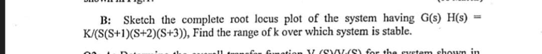 B: Sketch the complete root locus plot of the system having G(s)H(s)
K/(S(S+1)(S+2)(S+3)), Find the range of k over which system is stable.
=
for fumation V (SVY(S) for the system shown in