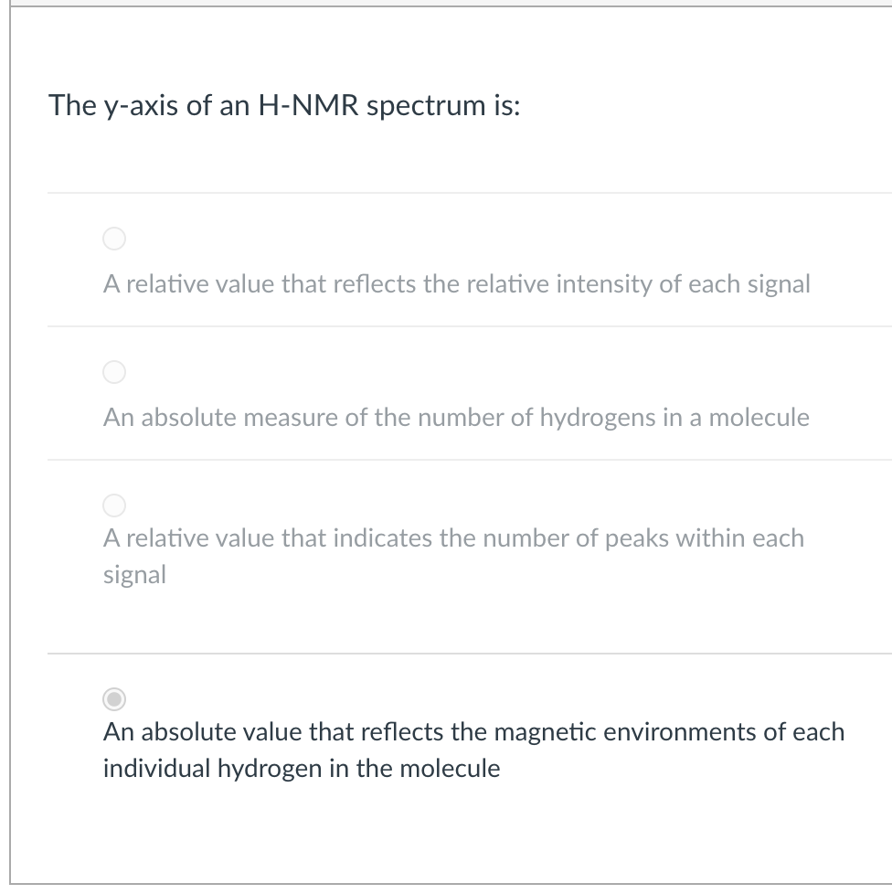 The y-axis of an H-NMR spectrum is:
A relative value that reflects the relative intensity of each signal
An absolute measure of the number of hydrogens in a molecule
A relative value that indicates the number of peaks within each
signal
An absolute value that reflects the magnetic environments of each
individual hydrogen in the molecule
