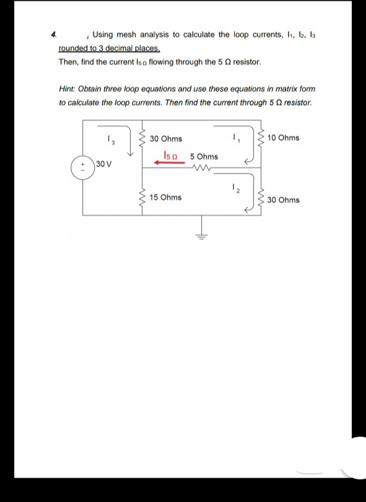 Using mesh analysis to calculate the loop currents, I1, l2, la
rounded to 3 decimal places.
Then, find the current Isa flowing through the 5 Q resistor.
Hint: Obtain three loop equations and use these equations in matrix form
to calculate the loop currents. Then find the current through 5 Q resistor.
30 Ohms
1,
10 Ohms
Is a
5 Ohms
30 V
12
15 Ohms
30 Ohms
