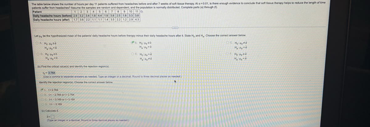 The table below shows the number of hours per day 11 patients suffered from headaches before and after 7 weeks of soft tissue therapy. At a=0.01, is there enough evidence to conclude that soft tissue therapy helps to reduce the length of time
patients suffer from headaches? Assume the samples are random and dependent, and the population is normally distributed. Complete parts (a) through ()-
Patient
Daily headache hours (before) 2.9 3.2 3.4 1.8 4.4 1.8 3.8 2.5 1.8 3.3 3.8
Daily headache hours (after) 1.7 3.6 22 1.1 1.1 14 3.5 22 1.2 2.9 4.3
123 456 7 89 10 11
Let ua be the hypothesized mean of the patients' daily headache hours before therapy minus their daily headache hours after it. State Ho and H,. Choose the correct answer below.
OA Ho: Hsd
H, Hg =d
00. Ha: H 20
DE Ho: Hd
PPH:"H
(b) Find the critical value(s) and identify the rejection region(s).
to = 2.764
(Use a comma to separate answers as needed. Type an integer or a decimal. Round to three decimal places as needed)
Identify the rejection region(s). Choose the correct answer below.
A t>2.764
OB. t< -2.764 or t>2.764
OC. -3.169 or t>3.169
OD. t<-3.169
(c) Calculate d.
(Type an integer or a decimal. Round to three decimal places as needed.)
