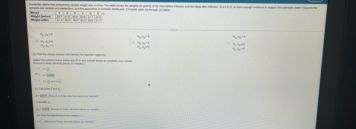 A scientist claims that pneumonia causes weight loss in mice. The table shows the weights (in grams) of six mice before infection and two days after infection. At a0.10, is there enough evidence to support the scientist's claim? Assume the
samples are random and dependent, and the population is normally distributed. Complete parts (a) through (e) below.
Mouse
Weight (before)
Weight (after)
1A2A3 4 560
22.7 21.6 20.6 20.6 21.7 22.9
21.3 20.9 19.9 20.2 20.6 21.7
H H =0
0< Prt :"H
O D. Ho: Ha20
OE Ho: Ha =0
OF Ho: Hzd
(b) Find the critical value(s) and identify the rejection region(s).
Select the corect choice below and fill in any answer boxes to complete your choice.
(Round to three decimal places as needed.)
OA
B. t> 1476
OC. t< or t>
(c) Calculate d and sa
d= 0.917 (Round to three decimal places as needed.)
Calculate sa-
S- 0.376 (Round to three decimal places as needed.)
(d) Find the standardized test statistic t.
t= (Round to three decimal places as needed.
