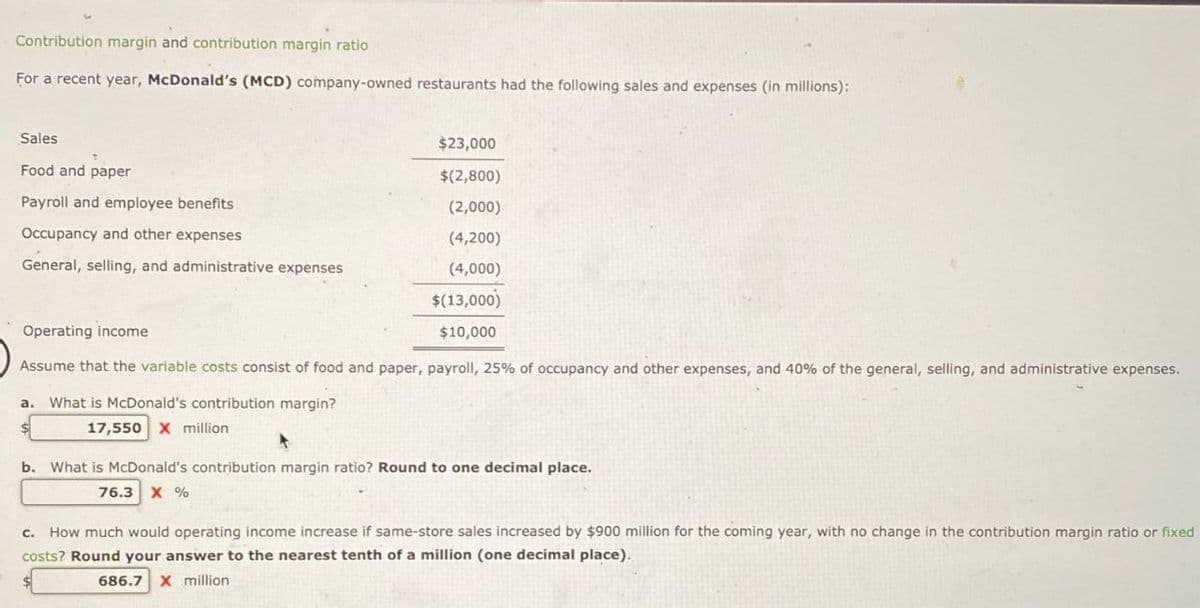 Contribution margin and contribution margin ratio
For a recent year, McDonald's (MCD) company-owned restaurants had the following sales and expenses (in millions):
Sales
Food and paper
Payroll and employee benefits
$23,000
$(2,800)
(2,000)
(4,200)
General, selling, and administrative expenses
(4,000)
$(13,000)
Occupancy and other expenses
Operating income
$10,000
Assume that the variable costs consist of food and paper, payroll, 25% of occupancy and other expenses, and 40% of the general, selling, and administrative expenses.
a. What is McDonald's contribution margin?
17,550 X million
b. What is McDonald's contribution margin ratio? Round to one decimal place.
76.3 X %
c. How much would operating income increase if same-store sales increased by $900 million for the coming year, with no change in the contribution margin ratio or fixed
costs? Round your answer to the nearest tenth of a million (one decimal place).
686.7 X million