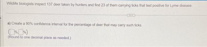 Wildlife biologists inspect 137 deer taken by hunters and find 23 of them carrying ticks that test positive for Lyme disease.
a) Create a 90% confidence interval for the percentage of deer that may carry such ticks.
(%%)
(Round to one decimal place as needed.)