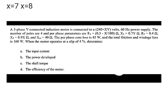 x=7 x-8
A 3-phase Y-connected induction motor is connected to a (240+XY) volts, 60 Hz power supply. The
number of poles are 4 and per phase parameters are R1 = (0.5 - X/100) 2, X, = 0.7Y 2, R2 = 0.4 2,
X2 = 0.9X 2, and Xm = 40 2. The per phase core loss is 45 W, and the total frietion and windage loss
is 160 W. When the motor operates at a slip of 4 %, determine:
a. The input current
b. The power developed
c. The shaft torque
d. The efficiency of the motor.
