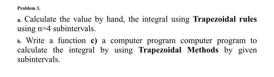 Problem 3.
a. Calculate the value by hand, the integral using Trapezoidal rules
using n=4 subintervals.
b. Write a function c) a computer program computer program to
calculate the integral by using Trapezoidal Methods by given
subintervals.
