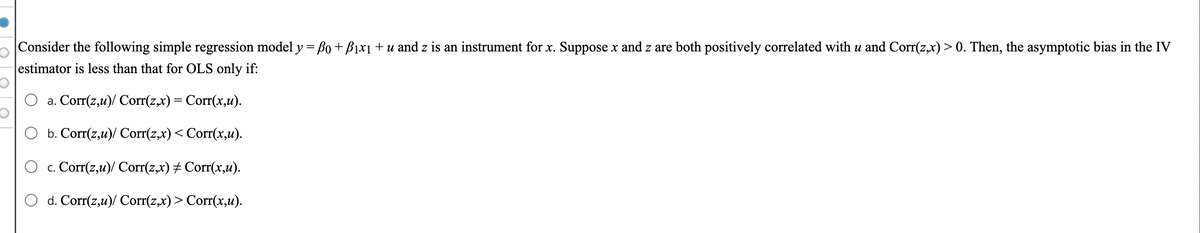 |Consider the following simple regression model y= Bo + B1x1 + u and z is an instrument for x. Suppose x and z are both positively correlated with u and Corr(z,x) > 0. Then, the asymptotic bias in the IV
estimator is less than that for OLS only if:
a. Corr(z,u)/ Corr(z,x) = Corr(x,u).
O b. Corr(z,u)/ Corr(z,x) < Corr(x,u).
O c. Corr(z,u)/ Corr(z,x) # Corr(x,u).
O d. Corr(z,u)/ Corr(z,x)> Corr(x,u).
