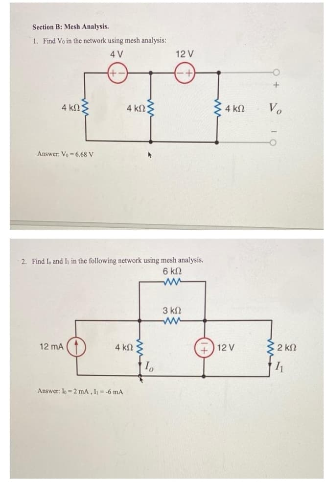 Section B: Mesh Analysis.
1. Find Vo in the network using mesh analysis:
4 V
12 V
4 ΚΩ.
4 knS
4 k2
Vo
Answer: Vo = 6.68 V
2. Find Io and I in the following network using mesh analysis.
6 kN
3 kN
12 mA
4 kN
12 V
2 k2
Answer: Io = 2 mA, I = -6 mA
