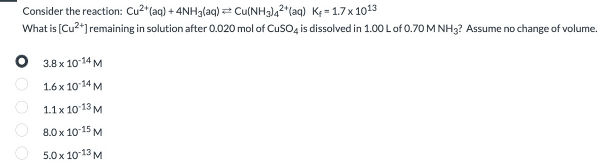 Consider the reaction: Cu2+(aq) + 4NH3(aq) 2 Cu(NH3)4²*(aq) Kf = 1.7x 1013
%3D
What is [Cu2+] remaining in solution after 0.020 mol of CuSO4 is dissolved in 1.00 L of 0.70 M NH3? Assume no change of volume.
O 3.8 x 10-14 M.
1.6 x 10-14 M
1.1 x 10-13 M
8.0 x 10-15 M
5.0 x 10-13 M
