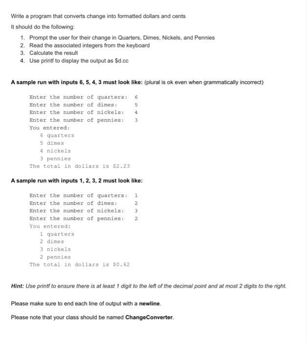 Write a program that converts change into formatted dollars and cents
It should do the following:
1. Prompt the user for their change in Quarters, Dimes, Nickels, and Pennies
2. Read the associated integers from the keyboard
3. Calculate the result
4. Use printf to display the output as $d.cc
A sample run with inputs 6, 5, 4, 3 must look like: (plural is ok even when grammatically incorrect)
Enter the number of quarters:
Enter the number of dimes:
Enter the number of nickels: 4
Enter the number of pennies:
You entered:
6 quarters
5 dimes
4 nickels
3 pennies
The total in dollars is $2.23
A sample run with inputs 1, 2, 3, 2 must look like:
Enter the number of quarters: 1
Enter the number of dimes:
2
Enter the number of nickels: 3
Enter the number of pennies:
You entered:
1 quarters
2 dimes
3 nickels
2 pennies
The total in dollars is $0.62
2
Hint: Use printf to ensure there is at least 1 digit to the left of the decimal point and at most 2 digits to the right.
Please make sure to end each line of output with a newline.
Please note that your class should be named ChangeConverter.
on4 m
