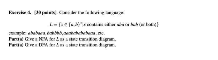 Exercise 4. [30 points). Consider the following language:
L= {x€ {a,b}*\x contains either aba or bab (or both)}
example: ababaaa, babbbb, aaababababaaa, etc.
Part(a) Give a NFA for L as a state transition diagram.
Part(a) Give a DFA for L as a state transition diagram.
