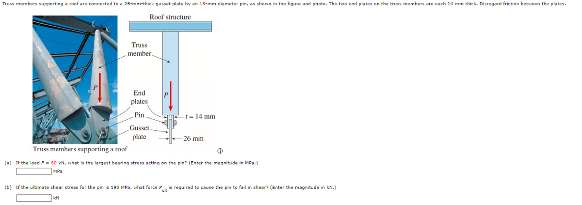 Truss members supporting a roof are connected to a 26-mm-thick gusset plate by an 18-mm diameter pin, as shown in the figure and photo. The two end plates on the truss members are each 14 mm thick. Disregard friction between the plates.
Roof structure
Truss
member.
P
End
plates
Pin
t = 14 mm
Gusset
plate
26 mm
Truss members supporting a roof
(a) If the load P = 60 kN, what is the largest bearing stress acting on the pin? (Enter the magnitude in MPa.)
MPa
(b) If the ultimate shear stress for the pin is 190 MPa, what force Pult is required to cause the pin to fail in shear? (Enter the magnitude in kN.)
KN