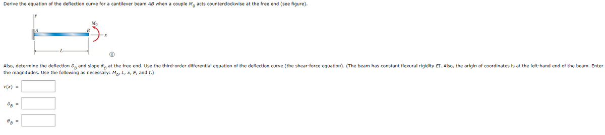 Derive the equation of the deflection curve for a cantilever beam AB when a couple Mo acts counterclockwise at the free end (see figure).
Also, determine the deflection & and slope 8 at the free end. Use the third-order differential equation of the deflection curve (the shear-force equation). (The beam has constant flexural rigidity EI. Also, the origin of coordinates is at the left-hand end of the beam. Enter
the magnitudes. Use the following as necessary: M, L, X, E, and I.)
v(x) =
8 B
Mo
B
=