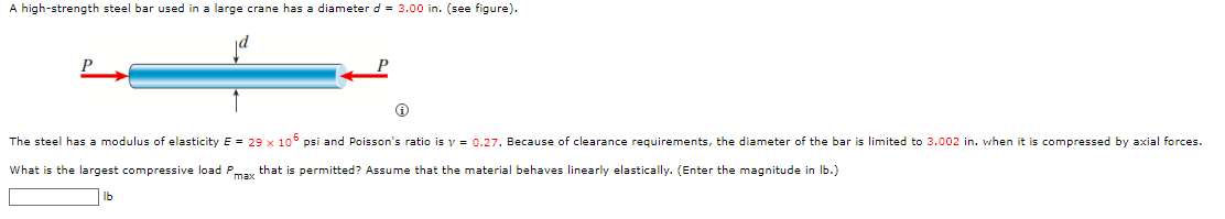 A high-strength steel bar used in a large crane has a diameter d = 3.00 in. (see figure).
Ⓡ
The steel has a modulus of elasticity E = 29 x 105 psi and Poisson's ratio is y = 0.27. Because of clearance requirements, the diameter of the bar is limited to 3.002 in. when it is compressed by axial forces.
What is the largest compressive load Pmax that i permitted? Assume that the material behaves linearly elastically. (Enter the magnitude in lb.)
lb