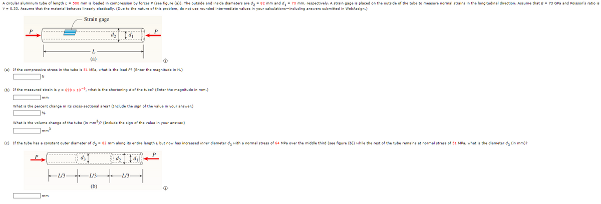 A circular aluminum tube of length L = 500 mm is loaded in compression by forces P (see figure (a)). The outside and inside diameters are d₂ = 82 mm and d₁ = 70 mm, respectively. A strain gage is placed on the outside of the tube to measure normal strains in the longitudinal direction. Assume that E = 73 GPa and Poisson's ratio is
v = 0.33. Assume that the material behaves linearly elastically. (Due to the nature of this problem, do not use rounded intermediate values in your calculations including answers submitted in WebAssign.)
Strain gage
P
d₂ 1d₁
L
(a)
(a) If the compressive stress in the tube is 51 MPa, what is the load P? (Enter the magnitude in N.)
N
(b) If the measured strain is ε = 699 x 10-6, what is the shortening d of the tube? (Enter the magnitude in mm.)
mm
What is the percent change in its cross-sectional area? (Include the sign of the value in your answer.)
%
What is the volume change of the tube (in mm³)? (Include the sign of the value in your answer.)
mm³
(c) If the tube has a constant outer diameter of d₂ = 82 mm along its entire length L but now has increased inner diameter d3 with a normal stress of 64 MPa over the middle third (see figure (b)) while the rest of the tube remains at normal stress of 51 MPa, what is the diameter d3 (in mm)?
îdz 1
d₂
1d₁
-L/3
+
-L/3-
(b)
+
-L/3