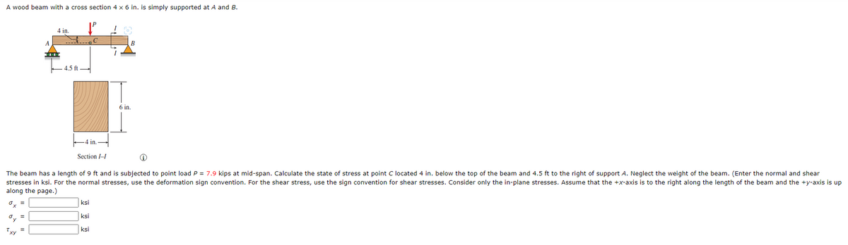 A wood beam with a cross section 4 x 6 in. is simply supported at A and B.
oy =
A
Txy
4 in.
000
4.5 ft
-4 in.
Section I-I
ksi
The beam has a length of 9 ft and is subjected to point load P = 7.9 kips at mid-span. Calculate the state of stress at point C located 4 in. below the top of the beam and 4.5 ft to the right of support A. Neglect the weight of the beam. (Enter the normal and shear
stresses in ksi. For the normal stresses, use the deformation sign convention. For the shear stress, use the sign convention for shear stresses. Consider only the in-plane stresses. Assume that the +x-axis is to the right along the length of the beam and the +y-axis is up
along the page.)
0x =
ksi
I
ksi
I
B
6 in.
