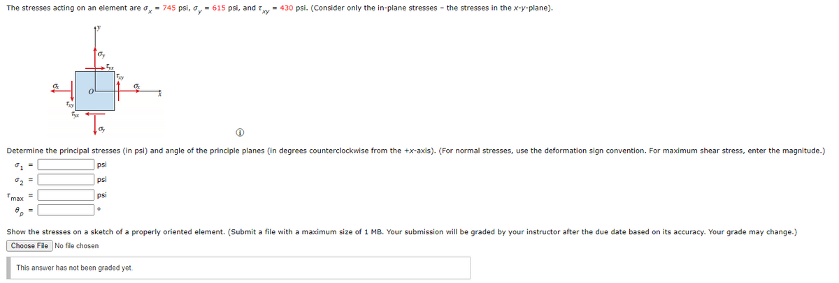 The stresses acting on an element are dx = 745 psi, ay = 615 psi, and Txy = 430 psi. (Consider only the in-plane stresses the stresses in the x-y-plane).
Oy
Determine the principal stresses (in psi) and angle of the principle planes (in degrees counterclockwise from the +x-axis). (For normal stresses, use the deformation sign convention. For maximum shear stress, enter the magnitude.)
%1 =
psi
0₂ =
psi
psi
max =
8p =
Show the stresses on a sketch of a properly oriented element. (Submit a file with a maximum size of 1 MB. Your submission will be graded by your instructor after the due date based on its accuracy. Your grade may change.)
Choose File No file chosen
This answer has not been graded yet.