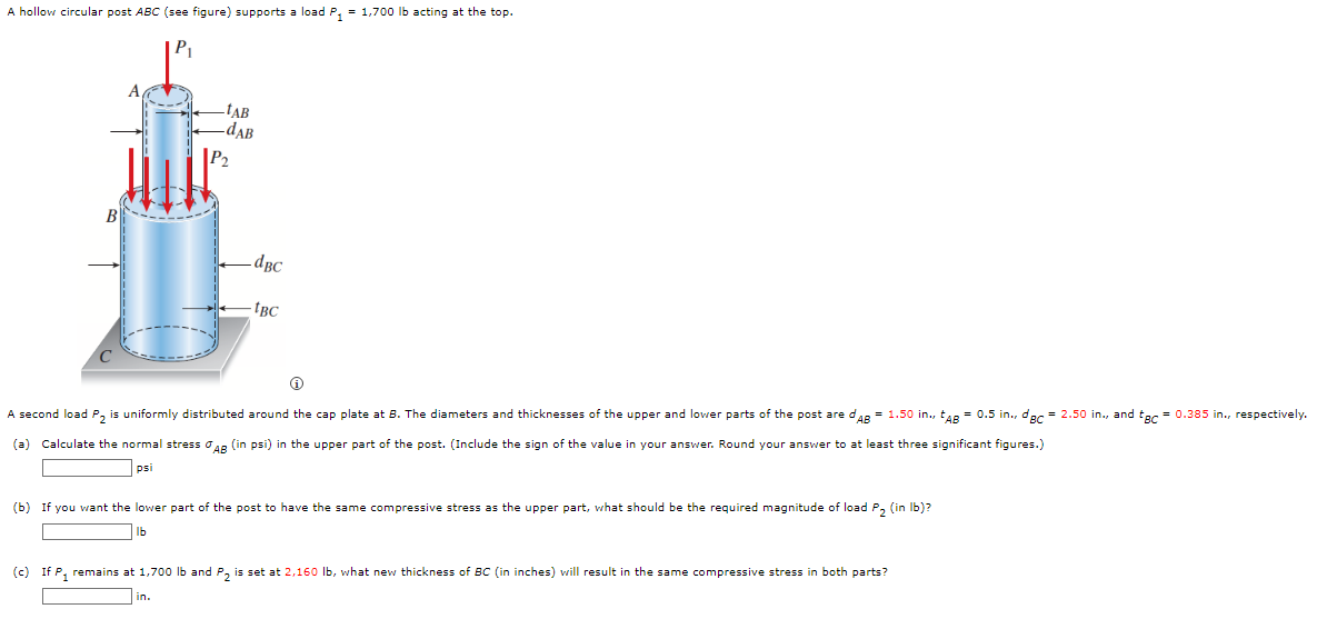 A hollow circular post ABC (see figure) supports a load P₁ = 1,700 lb acting at the top.
TAB
-dAB
B
-dBc
- IBC
A second load P₂ is uniformly distributed around the cap plate at B. The diameters and thicknesses of the upper and lower parts of the post are d'AB= 1.50 in., AB = 0.5 in., dec = 2.50 in., and tgc = 0.385 in., respectively.
(a) Calculate the normal stress AB (in psi) in the upper part of the post. (Include the sign of the value in your answer. Round your answer to at least three significant figures.)
psi
(b) If you want the lower part of the post to have the same compressive stress as the upper part, what should be the required magnitude of load P₂ (in lb)?
lb
(c) If P₁ remains at 1,700 lb and P₂ is set at 2,160 lb, what new thickness of BC (in inches) will result in the same compressive stress in both parts?
in.
P₂