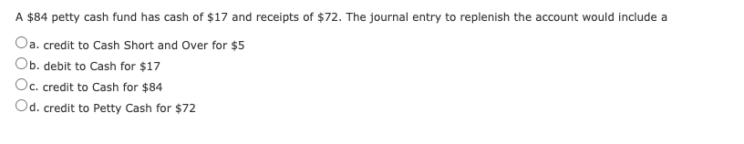 A $84 petty cash fund has cash of $17 and receipts of $72. The journal entry to replenish the account would include a
Oa. credit to Cash Short and Over for $5
Ob. debit to Cash for $17
Oc. credit to Cash for $84
Od. credit to Petty Cash for $72
