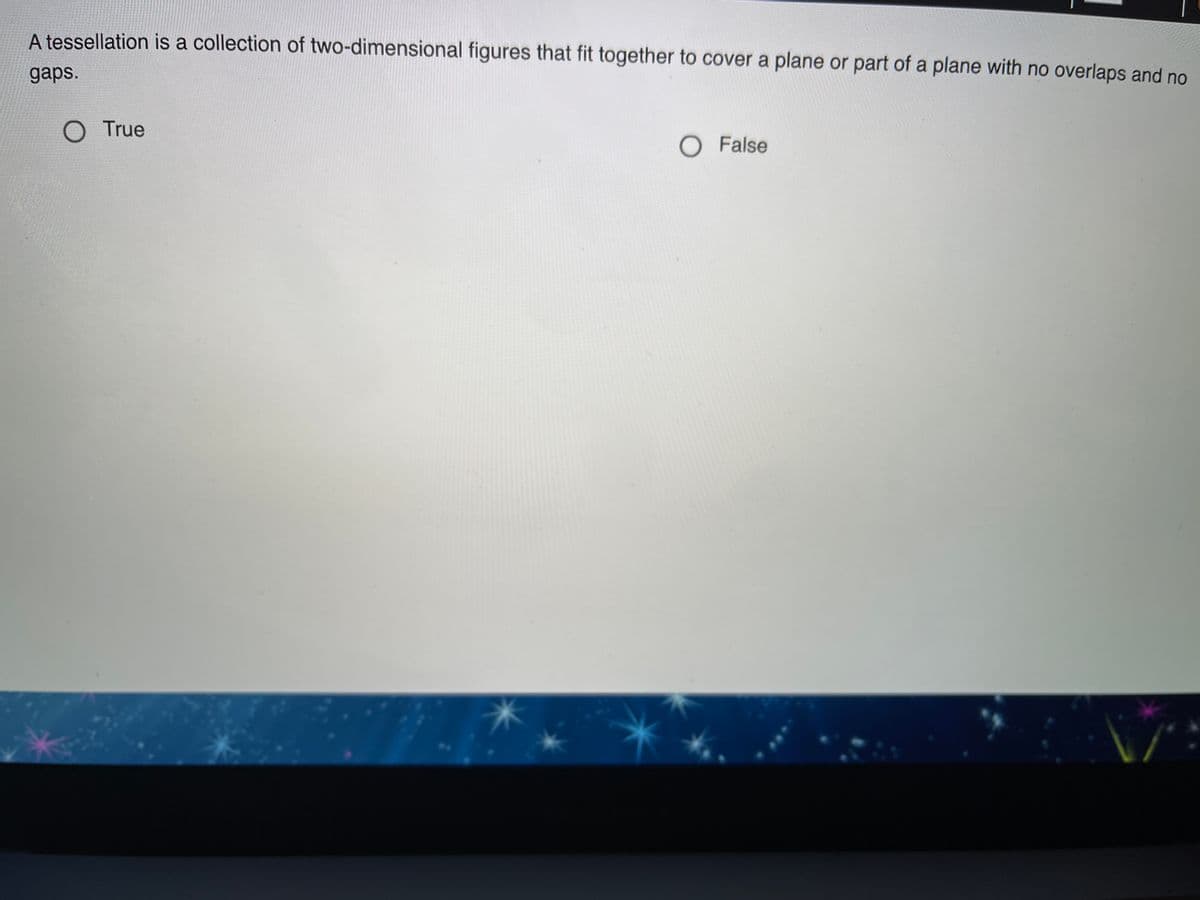 A tessellation is a collection of two-dimensional figures that fit together to cover a plane or part of a plane with no overlaps and no
gaps.
O True
O False
