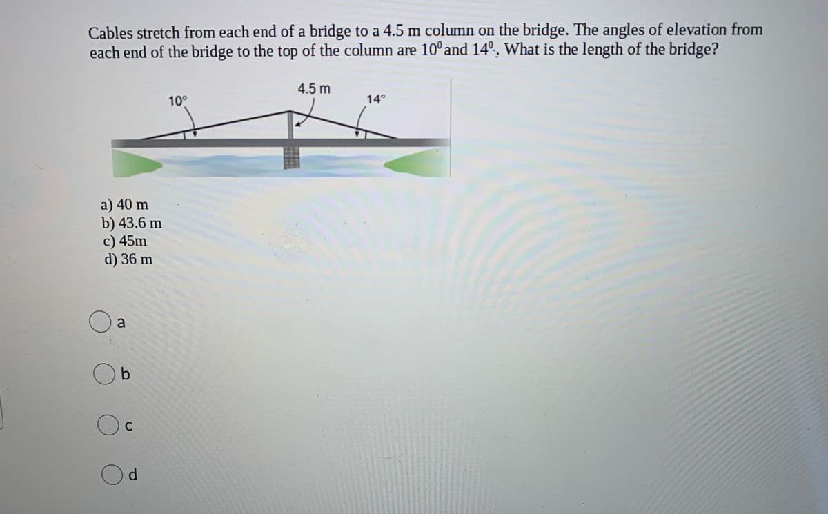 Cables stretch from each end of a bridge to a 4.5 m column on the bridge. The angles of elevation from
each end of the bridge to the top of the column are 10° and 14º. What is the length of the bridge?
4.5 m
10°
14°
a) 40 m
b) 43.6 m
c) 45m
d) 36 m
a
Ob
Oc
Od
