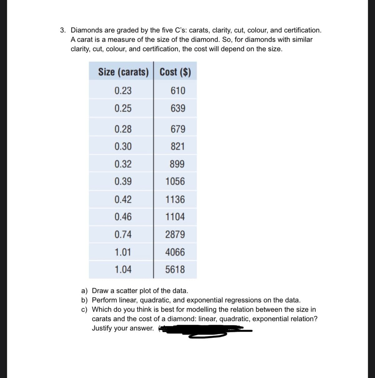 3. Diamonds are graded by the five C's: carats, clarity, cut, colour, and certification.
A carat is a measure of the size of the diamond. So, for diamonds with similar
clarity, cut, colour, and certification, the cost will depend on the size.
Size (carats) | Cost ($)
0.23
610
0.25
639
0.28
679
0.30
821
0.32
899
0.39
1056
0.42
1136
0.46
1104
0.74
2879
1.01
4066
1.04
5618
a) Draw a scatter plot of the data.
b) Perform linear, quadratic, and exponential regressions on the data.
c) Which do you think is best for modelling the relation between the size in
carats and the cost of a diamond: linear, quadratic, exponential relation?
Justify your answer.
