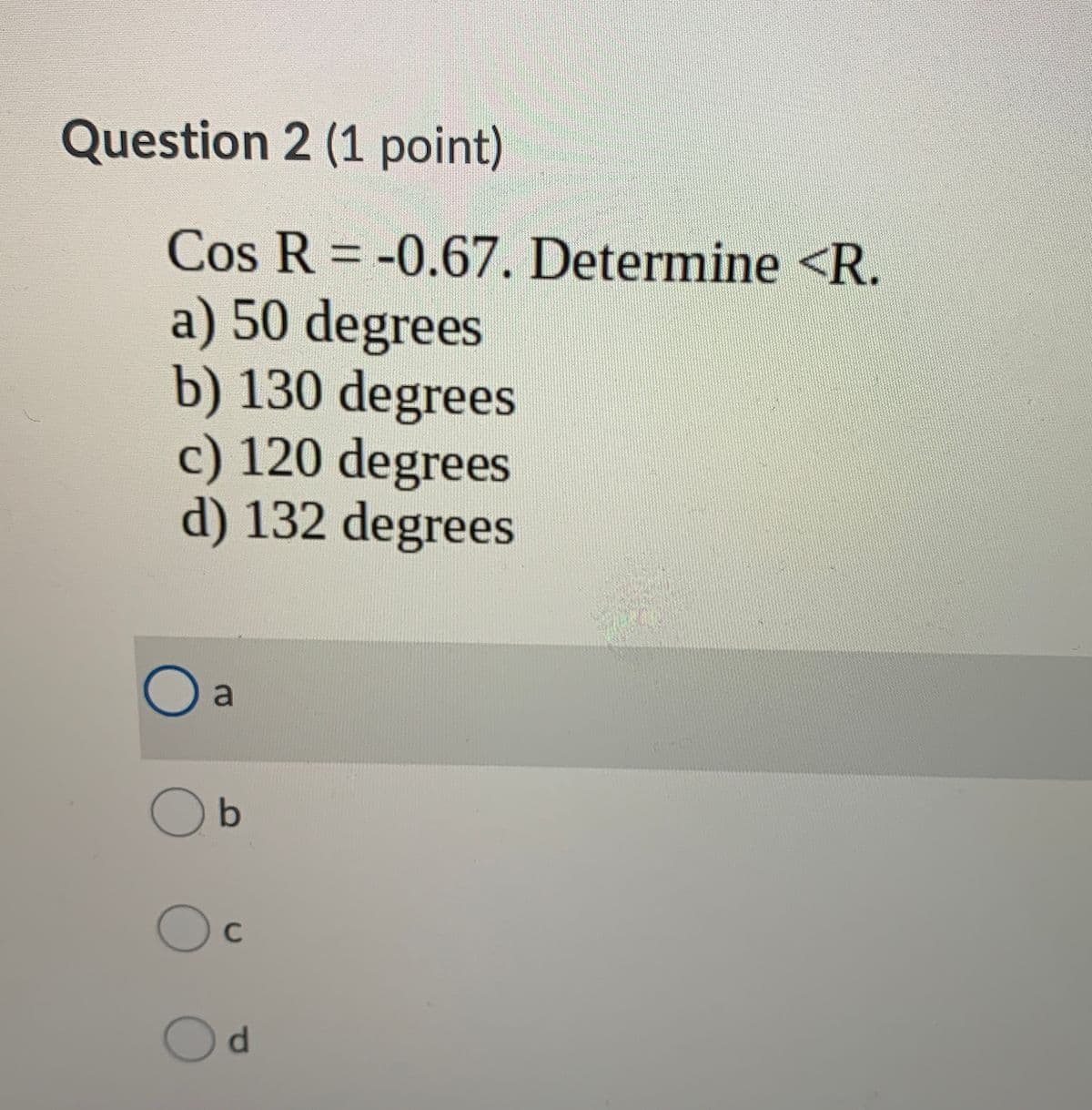 Question 2 (1 point)
Cos R = -0.67. Determine <R.
a) 50 degrees
b) 130 degrees
c) 120 degrees
d) 132 degrees
a
O b
C
d.
