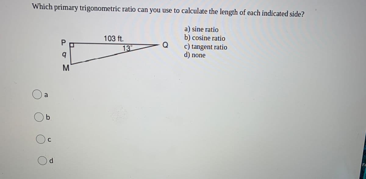 Which primary trigonometric ratio can you use to calculate the length of each indicated side?
a) sine ratio
b) cosine ratio
c) tangent ratio
103 ft.
Q
13
d) none
M
a
b.
C
Od
Fa
