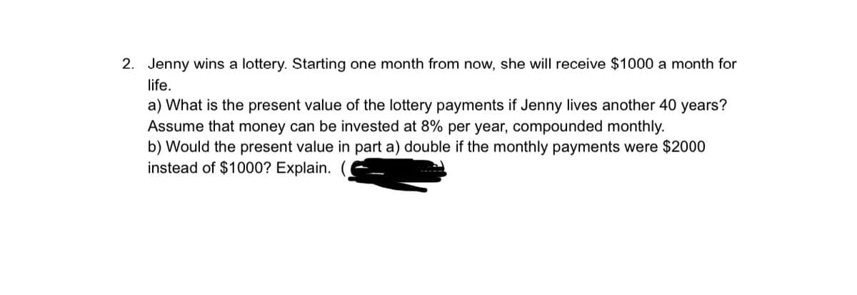 2. Jenny wins a lottery. Starting one month from now, she will receive $1000 a month for
life.
a) What is the present value of the lottery payments if Jenny lives another 40 years?
Assume that money can be invested at 8% per year, compounded monthly.
b) Would the present value in part a) double if the monthly payments were $2000
instead of $1000? Explain.
