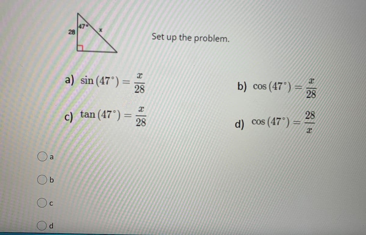 47
28
Set up the problem.
a) sin (47°) =
28
b) cos (47°) =
28
c) tan(47°) =
28
28
cos (47°) =
d)
a
O b
C
Od
