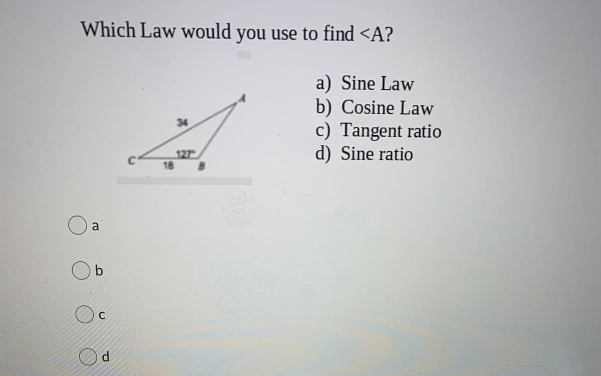 Which Law would you use to find <A?
a) Sine Law
b) Cosine Law
c) Tangent ratio
d) Sine ratio
34
127
18
B.
a
O b
