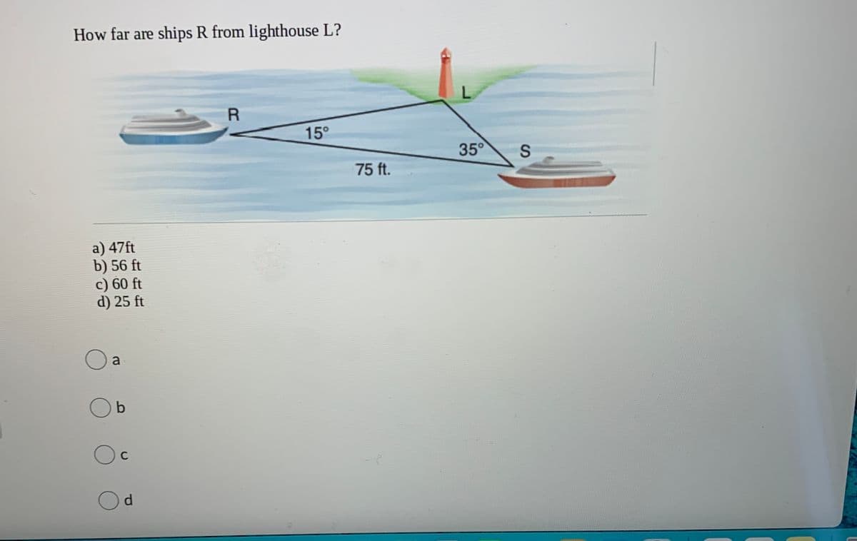 How far are ships R from lighthouse L?
L.
15°
35°
75 ft.
a) 47ft
b) 56 ft
c) 60 ft
d) 25 ft
a
C
d.
SI
