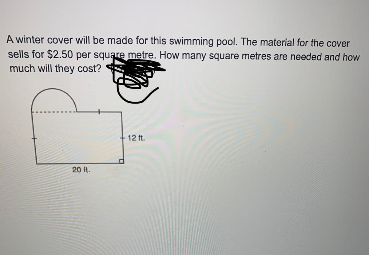 A winter cover will be made for this swimming pool. The material for the cover
sells for $2.50 per square metre. How many square metres are needed and how
much will they cost?
+ 12 ft.
20 ft.
