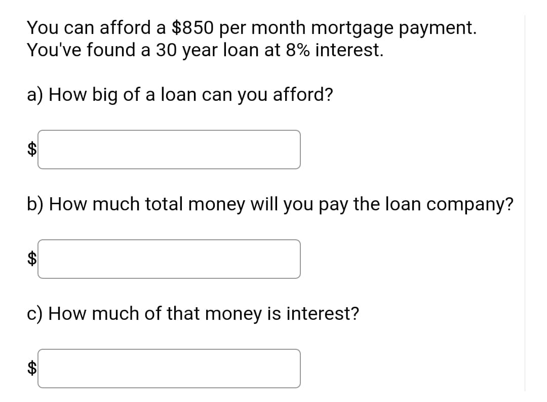 You can afford a $850 per month mortgage payment. You've found a 30 year loan at 8% interest.

a) How big of a loan can you afford?
$ [input box]

b) How much total money will you pay the loan company?
$ [input box]

c) How much of that money is interest?
$ [input box]