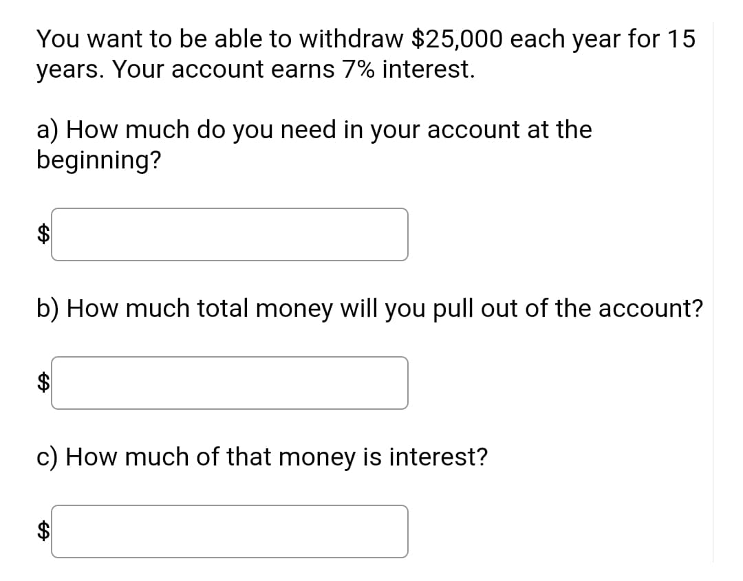 **Financial Planning Exercise**

You want to be able to withdraw $25,000 each year for 15 years. Your account earns 7% interest.

a) How much do you need in your account at the beginning?

[Textbox for input]

b) How much total money will you pull out of the account?

[Textbox for input]

c) How much of that money is interest?

[Textbox for input]