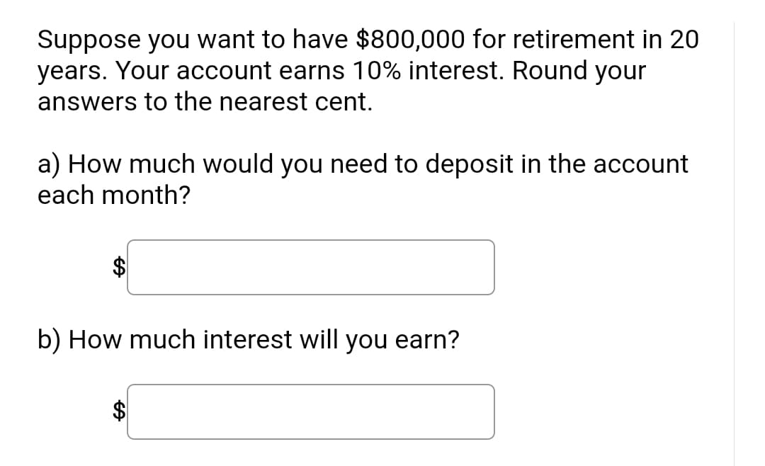 **Retirement Savings Calculation**

Suppose you want to have $800,000 for retirement in 20 years. Your account earns 10% interest. Round your answers to the nearest cent.

a) How much would you need to deposit in the account each month?

[Input Box: $______]

b) How much interest will you earn?

[Input Box: $______]

**Instructions:**
Calculate the required monthly deposit and total interest earned using the given parameters. Use appropriate financial formulas for computing future value and interest. Round your results to the nearest cent for accurate financial planning.