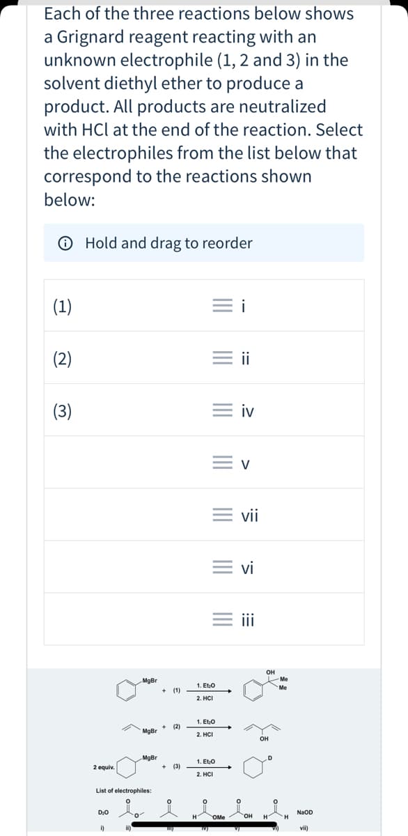 Each of the three reactions below shows
a Grignard reagent reacting with an
unknown electrophile (1, 2 and 3) in the
solvent diethyl ether to produce a
product. All products are neutralized
with HCl at the end of the reaction. Select
the electrophiles from the list below that
correspond to the reactions shown
below:
O Hold and drag to reorder
(1)
= i
(2)
= ii
(3)
= iv
= v
= vii
= vi
i
он
Me
MgBr
1. Eto
Me
(1)
2. HС
1. Et.O
(2)
MaBr *
2. HCI
он
MgBr
1. Et0
2 equiv.
(3)
2. HCI
List of electrophiles:
NaOD
OMe
но.
vii)
