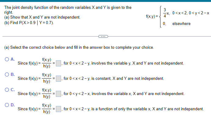 The joint density function of the random variables X and Y is given to the
right.
(a) Show that X and Y are not independent.
(b) Find P(X>0.9 | Y=0.7).
(a) Select the correct choice below and fill in the answer box to complete your choice.
O A.
O B.
O C.
O D.
Since f(xly) =
Since f(xly) =
Since f(xly) =
Since f(xly) =
f(x,y)
h(y)
f(x,y)
h(y)
f(x,y)
h(y)
f(x,y)
h(y)
f(x,y) = {
=
0<x<2, 0<y<2-x
4*,
0, elsewhere
, for 0<x<2-y, involves the variable y, X and Y are not independent.
for 0<x<2-y, is constant, X and Y are not independent.
for 0 <y<2-x, involves the variable x, X and Y are not independent.
, for 0<x<2-y, is a function of only the variable x, X and Y are not independent.