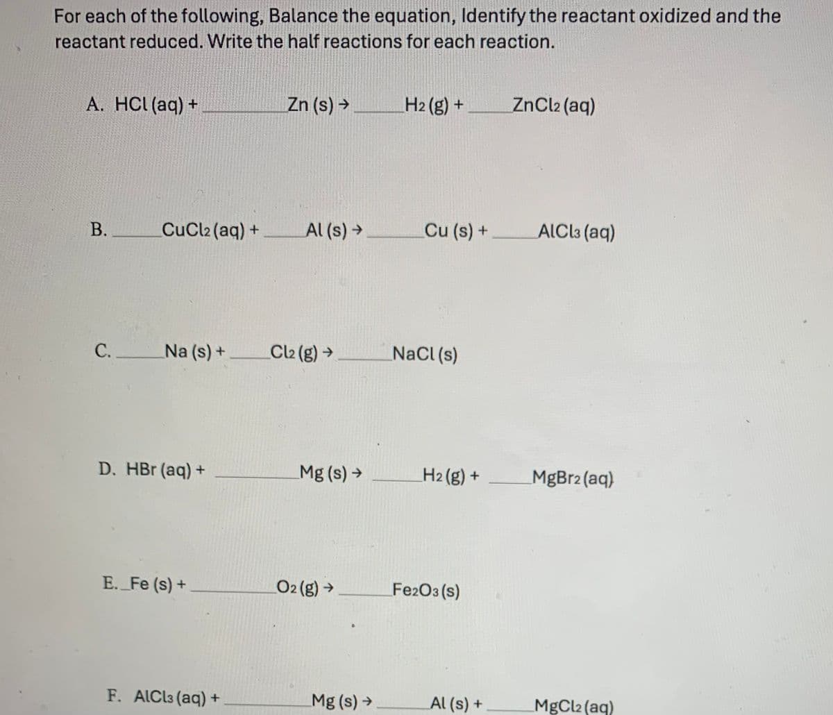 For each of the following, Balance the equation, Identify the reactant oxidized and the
reactant reduced. Write the half reactions for each reaction.
A. HCl(aq) +
B.
C.
CuCl2 (aq) +
Na (s) +
D. HBr (aq) +
E._Fe (s) +
F. AlCl3 (aq) +
Zn (s) →
Al (s) →
Cl₂(g) →
Mg (s) →
O2 (g) →
Mg (s) →
H₂(g) +
Cu (s) +
NaCl (s)
H2(g) +
Fe2O3 (s)
Al(s) +
ZnCl2 (aq)
AlCl3 (aq)
MgBr2 (aq)
MgCl2 (aq)